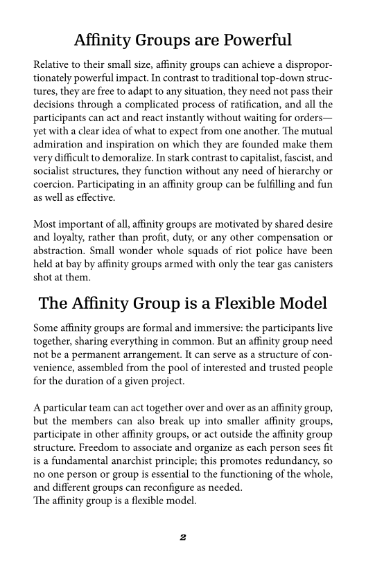 Affinity Groups are Powerful

Relative to their small size, affinity groups can achieve a dispropor-
tionately powerful impact. In contrast to traditional top-down struc-
tures, they are free to adapt to any situation, they need not pass their
decisions through a complicated process of ratification, and all the
participants can act and react instantly without waiting for orders—
yet with a clear idea of what to expect from one another. The mutual
admiration and inspiration on which they are founded make them
very difficult to demoralize. In stark contrast to capitalist, fascist, and
socialist structures, they function without any need of hierarchy or
coercion. Participating in an affinity group can be fulfilling and fun
as well as effective.

    

Most important of al, affinity groups are motivated by shared desire
and loyalty, rather than profit, duty, or any other compensation or
abstraction. Small wonder whole squads of riot police have been
held at bay by affinity groups armed with only the tear gas canisters
shot at them.

The Affinity Group is a Flexible Model

Some affinity groups are formal and immersive: the participants live
together, sharing everything in common. But an affinity group need
not be a permanent arrangement. It can serve as a structure of con-
venience, assembled from the pool of interested and trusted people
for the duration of a given project.

A particular team can act together over and over as an affinity group,
but the members can also break up into smaller affinity groups,
participate in other affinity groups, or act outside the affinity group
structure. Freedom to associate and organize as each person sees fit
is a fundamental anarchist principle; this promotes redundancy, so
no one person or group is essential to the functioning of the whole,
and different groups can reconfigure as needed.

‘The affinity group is a flexible model.
